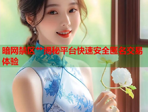 暗网禁区艹揭秘平台快速安全匿名交易体验