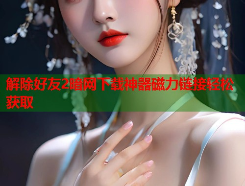 解除好友2暗网下载神器磁力链接轻松获取