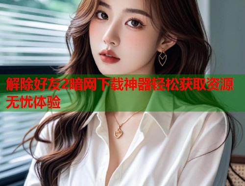 解除好友2暗网下载神器轻松获取资源无忧体验