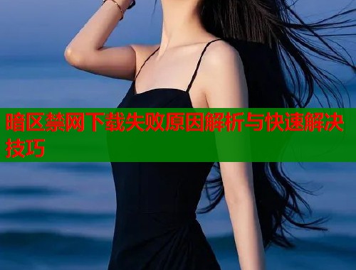 暗区禁网下载失败原因解析与快速解决技巧 暗区禁网下载失败原因解析与快速解决技巧