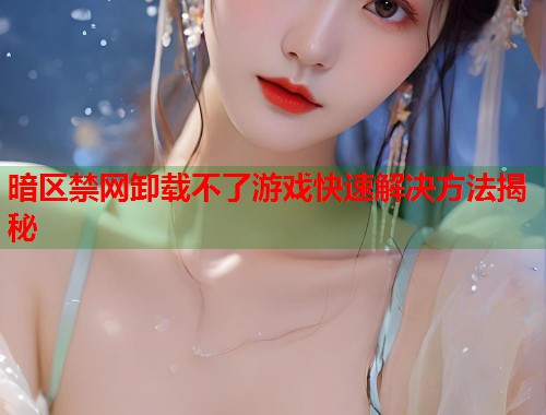 暗区禁网卸载不了游戏快速解决方法揭秘 暗区禁网卸载不了游戏快速解决方法揭秘
