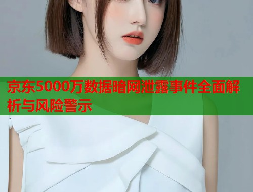 京东5000万数据暗网泄露事件全面解析与风险警示 京东5000万数据暗网泄露事件全面解析与风险警示