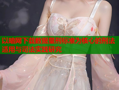 以暗网下载数据量刑标准为核心的刑法适用与司法实践研究