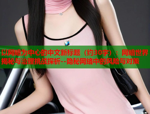 以网暗为中心的中文新标题（约30字）：网暗世界揭秘与治理挑战探析--隐秘网络中的风险与对策