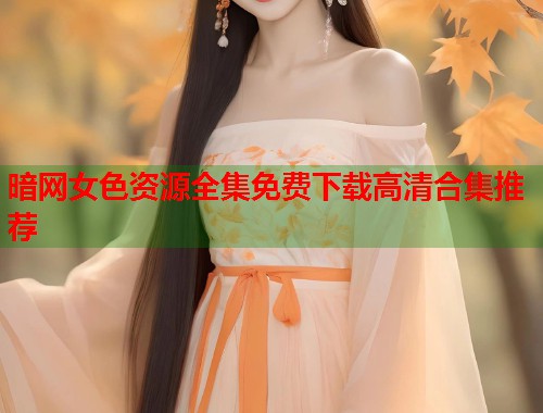 暗网女色资源全集免费下载高清合集推荐