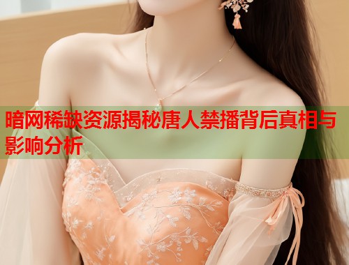 暗网稀缺资源揭秘唐人禁播背后真相与影响分析