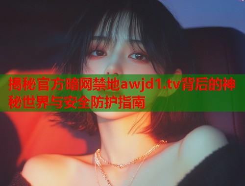 揭秘官方暗网禁地awjd1.tv背后的神秘世界与安全防护指南