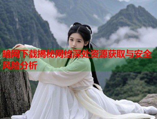 暗网下载揭秘网络深处资源获取与安全风险分析