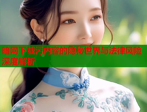 暗网下载污内容的隐秘世界与法律风险深度解析