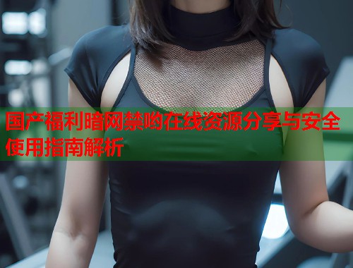 国产福利暗网禁哟在线资源分享与安全使用指南解析