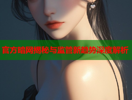 官方暗网揭秘与监管新趋势深度解析