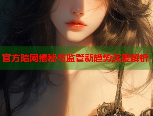 官方暗网揭秘与监管新趋势深度解析