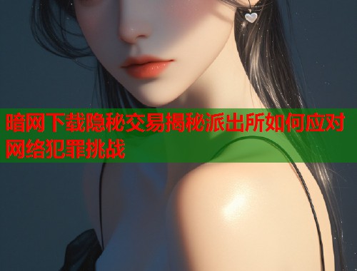 暗网下载隐秘交易揭秘派出所如何应对网络犯罪挑战