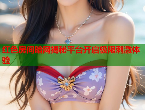 红色房间暗网揭秘平台开启极限刺激体验 红色房间暗网揭秘平台开启极限刺激体验