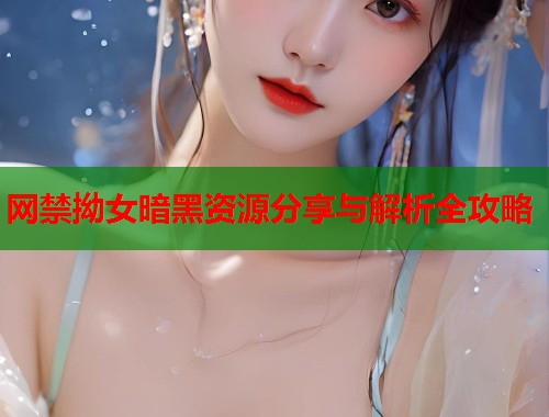 网禁拗女暗黑资源分享与解析全攻略 网禁拗女暗黑资源分享与解析全攻略