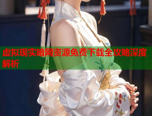 虚拟现实暗网资源免费下载全攻略深度解析 虚拟现实暗网资源免费下载全攻略深度解析
