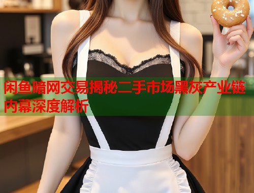 闲鱼暗网交易揭秘二手市场黑灰产业链内幕深度解析